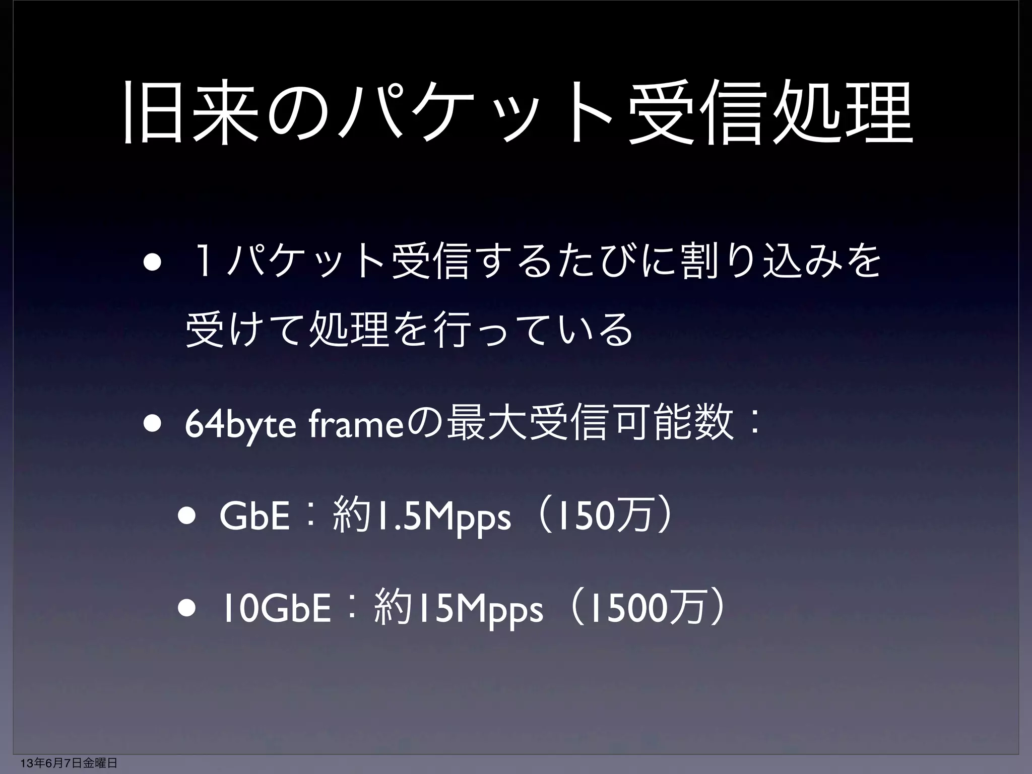 旧来のパケット受信処理 
• １パケット受信するたびに割り込みを 
受けて処理を行っている 
• 64byte frameの最大受信可能数： 
• GbE：約1.5Mpps（150万） 
• 10GbE：約15Mpps（1500万） 
13年6月7日金曜日 
 