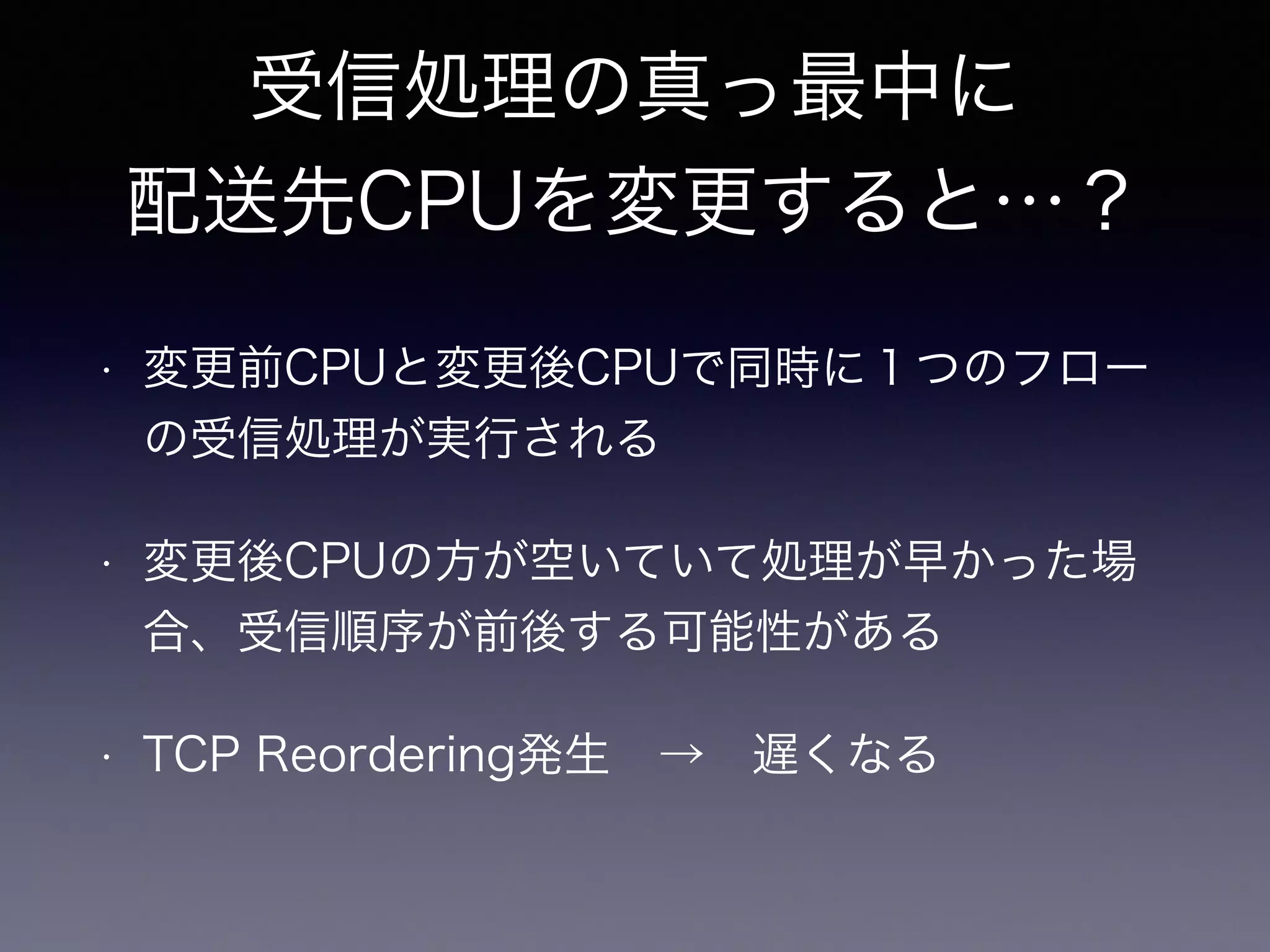システムコールコンテキストから 
CPU番号をテーブルに保存 
（inet_recvmsg） 
sock_rps_record_flow(sk) 
→ idx = sk->sk_rxhash & 
rps_sock_flow_table->mask; 
rps_sock_flow_table->ents[idx] = 
raw_smp_processor_id() 
 