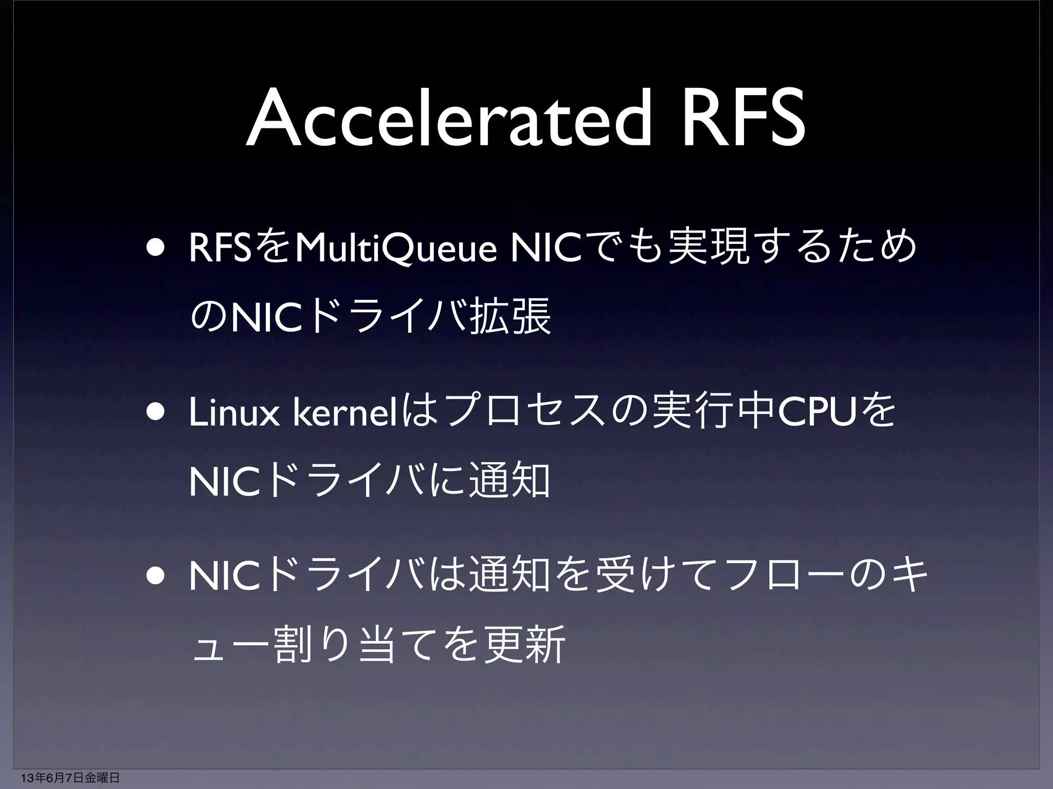 RFS netperf result 
netperf benchmark result on lwn.net: 
e1000e on 8 core Intel 
No RFS or RPS 104K tps at 30% CPU 
No RFS (best RPS config): 290K tps at 63% CPU 
RFS 303K tps at 61% CPU 
RPC test tps CPU% 50/90/99% usec latency StdDev 
No RFS or RPS 103K 48% 757/900/3185 4472.35 
RPS only: 174K 73% 415/993/2468 491.66 
RFS 223K 73% 379/651/1382 315.61 
13年6月7日金曜日 
 