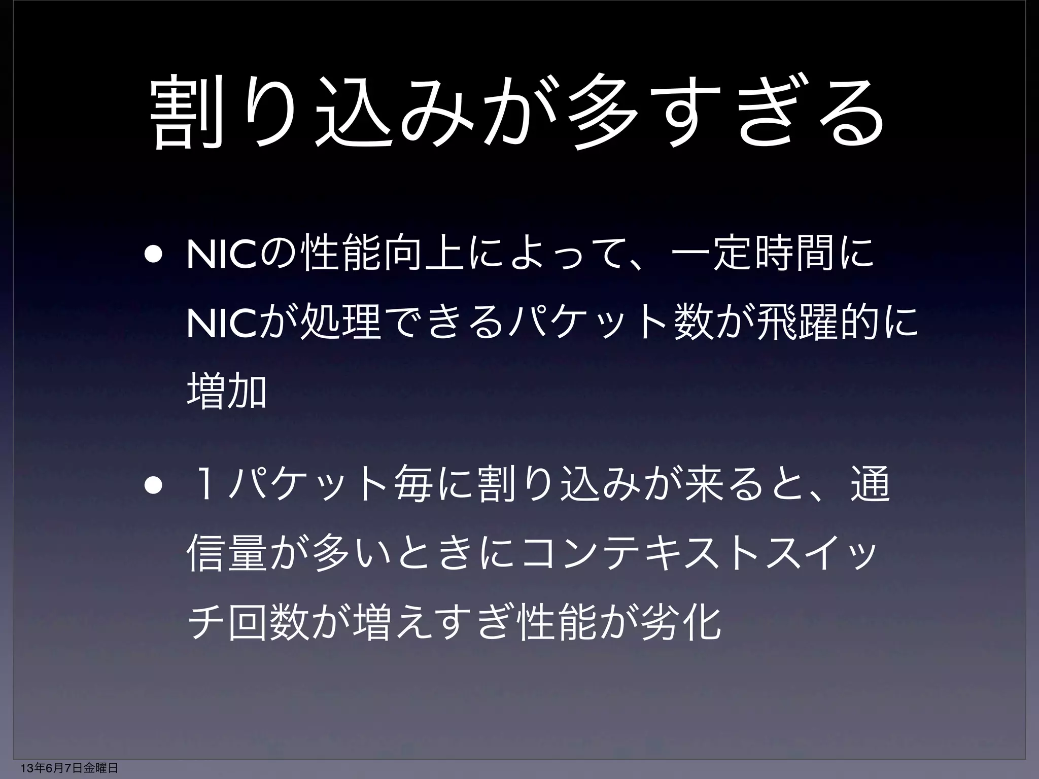 割り込みが多すぎる 
• NICの性能向上によって、一定時間に 
NICが処理できるパケット数が飛躍的に 
増加 
• １パケット毎に割り込みが来ると、通 
信量が多いときにコンテキストスイッ 
チ回数が増えすぎ性能が劣化 
13年6月7日金曜日 
 