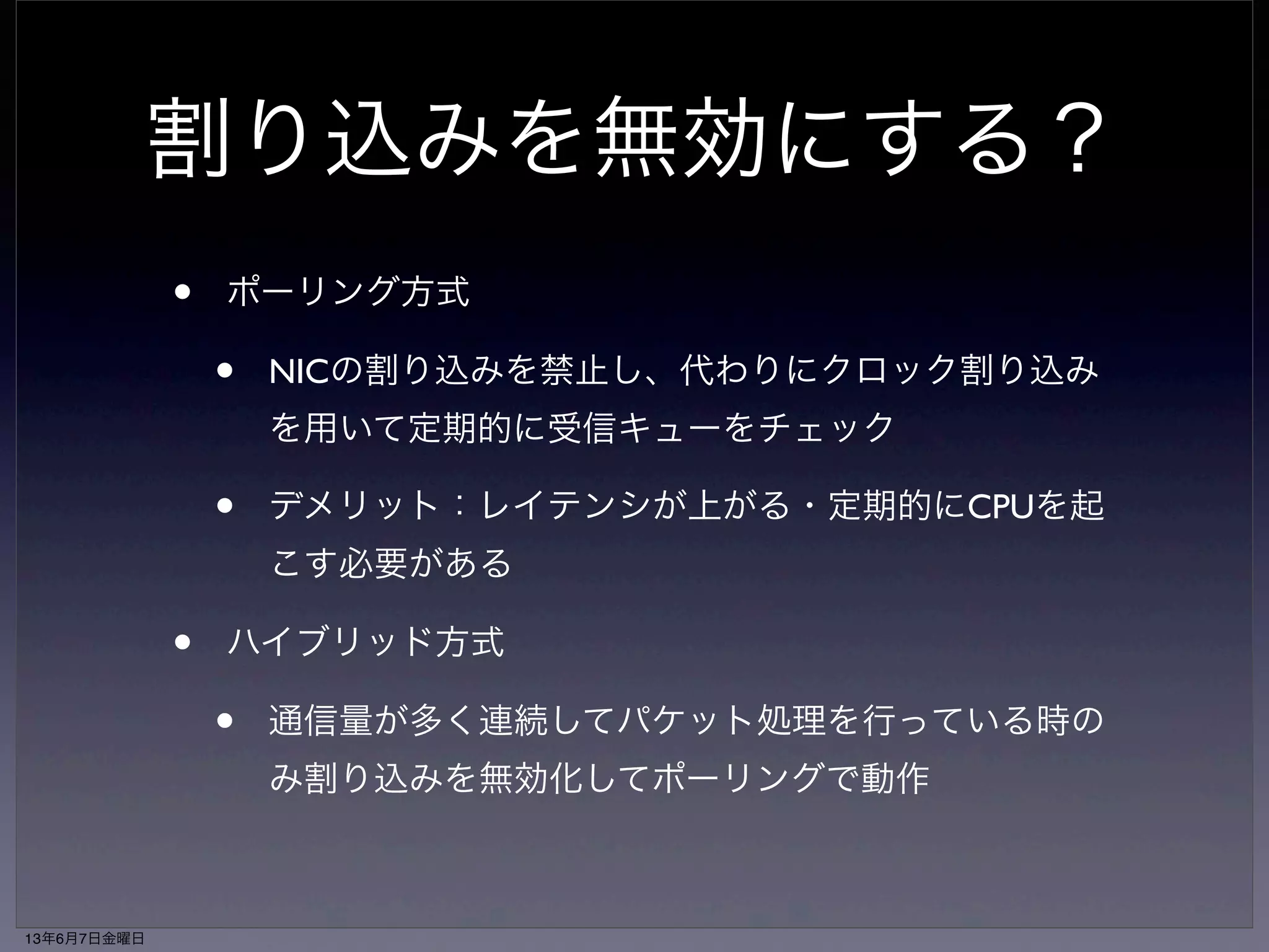 割り込みを無効にする？ 
• ポーリング方式 
• NICの割り込みを禁止し、代わりにクロック割り込み 
を用いて定期的に受信キューをチェック 
• デメリット：レイテンシが上がる・定期的にCPUを起 
こす必要がある 
• ハイブリッド方式 
• 通信量が多く連続してパケット処理を行っている時の 
み割り込みを無効化してポーリングで動作 
13年6月7日金曜日 
 