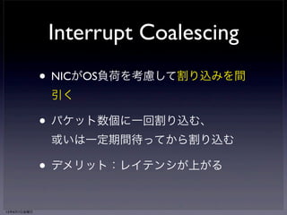 NAPI poll処理 
（e1000_clean） 
Interrupt Coalescing 
• NICがOS負荷を考慮して割り込みを間 
引く 
• パケット数個に一回割り込む、 
或いは一定期間待ってから割り込む 
• デメリット：レイテンシが上がる 
while (weight̶) 
skb <- RX queue 
napi_gro_receive(skb) 
→ netif_receive_skb(skb) 
→ ip_rcv() 
if (RX queue.empty) 
napi_complete(napi) 
→ list_del(&napi->poll_list) 
e1000_irq_enable() 
13年6月7日金曜日 
 