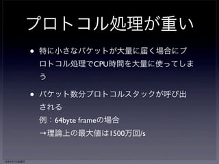 プロトコル処理が重い 
• 特に小さなパケットが大量に届く場合にプ 
ロトコル処理でCPU時間を大量に使ってしま 
う 
• パケット数分プロトコルスタックが呼び出 
される 
例：64byte frameの場合 
→理論上の最大値は1500万回/s 
13年6月7日金曜日 
 