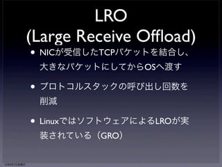 LRO 
(Large Receive Offload) 
• NICが受信したTCPパケットを結合し、 
大きなパケットにしてからOSへ渡す 
• プロトコルスタックの呼び出し回数を 
削減 
• LinuxではソフトウェアによるLROが実 
装されている（GRO） 
13年6月7日金曜日 
 