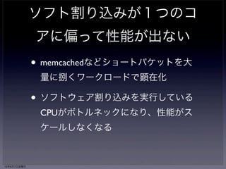 何故偏る？ 
ソフト割り込みはNICの割り込みがかかったCPUへ 
スケジュールされる 
↓ 
ポーリングからプロトコルスタックの実行まで 
ソフト割り込み内で実行される 
↓ 
NICの割り込みがかかっているCPUだけに 
負荷がかかる 
13年6月7日金曜日 
 