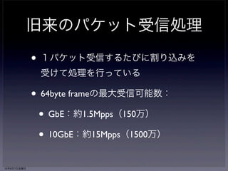 旧来のパケット受信処理 
• １パケット受信するたびに割り込みを 
受けて処理を行っている 
• 64byte frameの最大受信可能数： 
• GbE：約1.5Mpps（150万） 
• 10GbE：約15Mpps（1500万） 
13年6月7日金曜日 
 