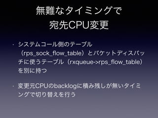 受信処理の真っ最中に 
配送先CPUを変更すると…？ 
• 変更前CPUと変更後CPUで同時に１つのフロー 
の受信処理が実行される 
• 変更後CPUの方が空いていて処理が早かった場 
合、受信順序が前後する可能性がある 
• TCP Reordering発生　→　遅くなる 
 