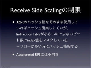 Accelerated RFS 
• RFSをMultiQueue NICでも実現するため 
のNICドライバ拡張 
• Linux kernelはプロセスの実行中CPUを 
NICドライバに通知 
• NICドライバは通知を受けてフローのキ 
ュー割り当てを更新 
13年6月7日金曜日 
 