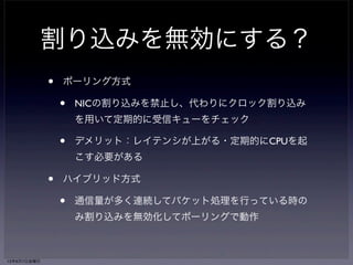 割り込みを無効にする？ 
• ポーリング方式 
• NICの割り込みを禁止し、代わりにクロック割り込み 
を用いて定期的に受信キューをチェック 
• デメリット：レイテンシが上がる・定期的にCPUを起 
こす必要がある 
• ハイブリッド方式 
• 通信量が多く連続してパケット処理を行っている時の 
み割り込みを無効化してポーリングで動作 
13年6月7日金曜日 
 