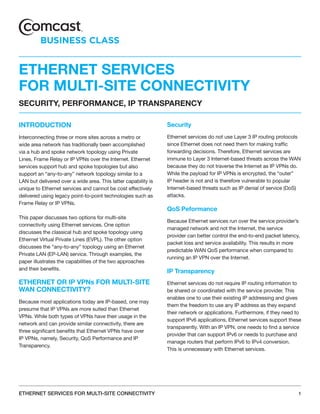 ETHERNET SERVICES
FOR MULTI-SITE CONNECTIVITY
SECURITY, PERFORMANCE, IP TRANSPARENCY

INTRODUCTION                                                    Security
Interconnecting three or more sites across a metro or           Ethernet services do not use Layer 3 IP routing protocols
wide area network has traditionally been accomplished           since Ethernet does not need them for making traffic
via a hub and spoke network topology using Private              forwarding decisions. Therefore, Ethernet services are
Lines, Frame Relay or IP VPNs over the Internet. Ethernet       immune to Layer 3 Internet-based threats across the WAN
services support hub and spoke topologies but also              because they do not traverse the Internet as IP VPNs do.
support an “any-to-any” network topology similar to a           While the payload for IP VPNs is encrypted, the “outer”
LAN but delivered over a wide area. This latter capability is   IP header is not and is therefore vulnerable to popular
unique to Ethernet services and cannot be cost effectively      Internet-based threats such as IP denial of service (DoS)
delivered using legacy point-to-point technologies such as      attacks.
Frame Relay or IP VPNs.
                                                                QoS Peformance
This paper discusses two options for multi-site
                                                                Because Ethernet services run over the service provider’s
connectivity using Ethernet services. One option
                                                                managed network and not the Internet, the service
discusses the classical hub and spoke topology using
                                                                provider can better control the end-to-end packet latency,
Ethernet Virtual Private Lines (EVPL). The other option
                                                                packet loss and service availability. This results in more
discusses the “any-to-any” topology using an Ethernet
                                                                predictable WAN QoS performance when compared to
Private LAN (EP-LAN) service. Through examples, the
                                                                running an IP VPN over the Internet.
paper illustrates the capabilities of the two approaches
and their benefits.
                                                                IP Transparency
ETHERNET OR IP VPNs FOR MULTI-SITE                              Ethernet services do not require IP routing information to
WAN CONNECTIVITY?                                               be shared or coordinated with the service provider. This
                                                                enables one to use their existing IP addressing and gives
Because most applications today are IP-based, one may
                                                                them the freedom to use any IP address as they expand
presume that IP VPNs are more suited than Ethernet
                                                                their network or applications. Furthermore, if they need to
VPNs. While both types of VPNs have their usage in the
                                                                support IPv6 applications, Ethernet services support these
network and can provide similar connectivity, there are
                                                                transparently. With an IP VPN, one needs to find a service
three significant benefits that Ethernet VPNs have over
                                                                provider that can support IPv6 or needs to purchase and
IP VPNs, namely, Security, QoS Performance and IP
                                                                manage routers that perform IPv6 to IPv4 conversion.
Transparency.
                                                                This is unnecessary with Ethernet services.




ETHERNET SERVICES FOR MULTI-SITE CONNECTIVITY                                                                            1
 