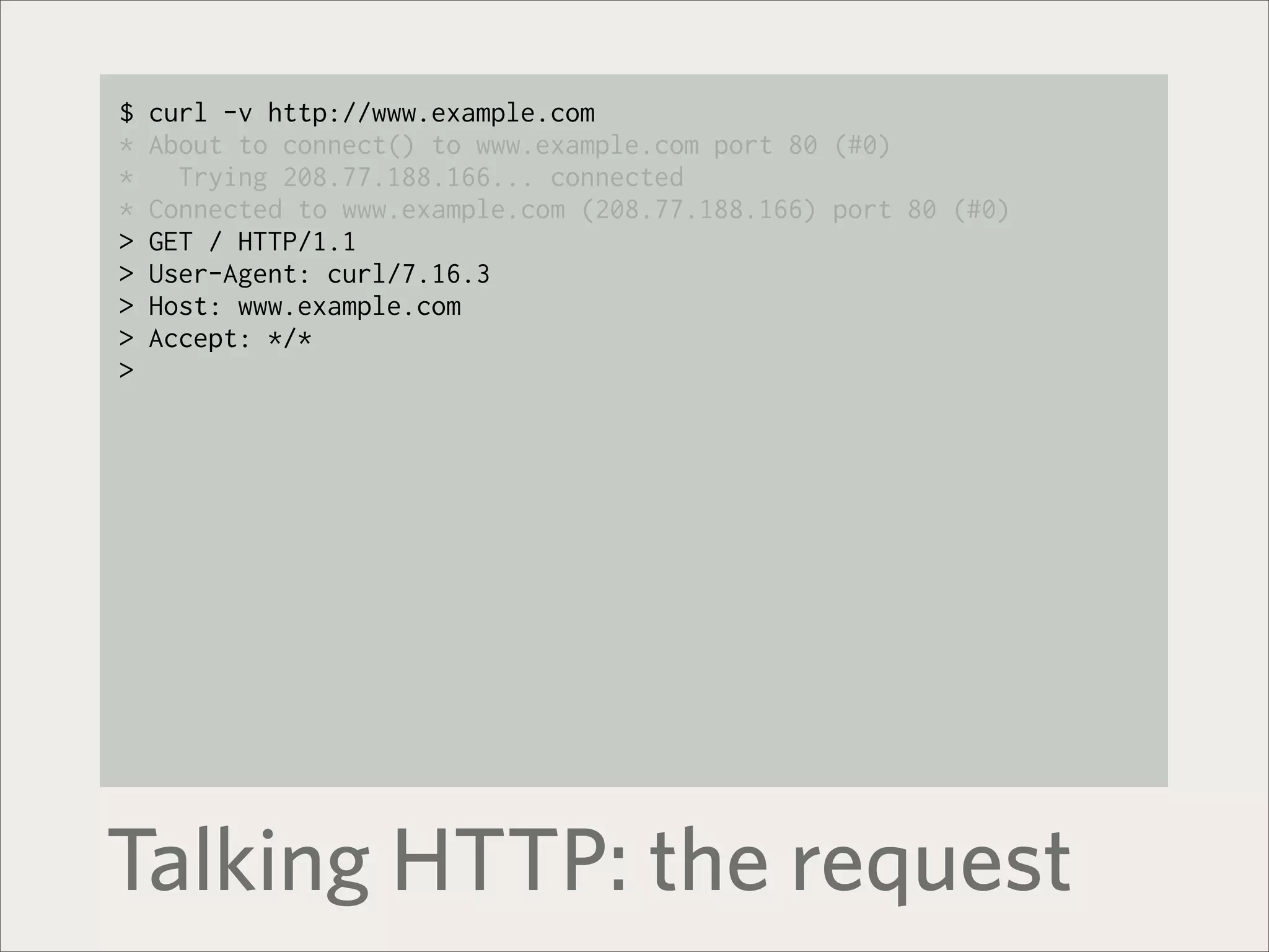 $   curl -v http://www.example.com
*   About to connect() to www.example.com port 80 (#0)
*     Trying 208.77.188.166... connected
*   Connected to www.example.com (208.77.188.166) port 80 (#0)
>   GET / HTTP/1.1
>   User-Agent: curl/7.16.3
>   Host: www.example.com
>   Accept: */*
>




Talking HTTP: the request
 