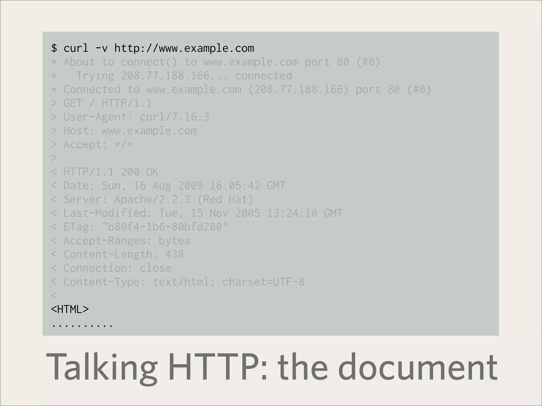 $ curl -v http://www.example.com
* About to connect() to www.example.com port 80 (#0)
*   Trying 208.77.188.166... connected
* Connected to www.example.com (208.77.188.166) port 80 (#0)
> GET / HTTP/1.1
> User-Agent: curl/7.16.3
> Host: www.example.com
> Accept: */*
>
< HTTP/1.1 200 OK
< Date: Sun, 16 Aug 2009 16:05:42 GMT
< Server: Apache/2.2.3 (Red Hat)
< Last-Modified: Tue, 15 Nov 2005 13:24:10 GMT
< ETag: "b80f4-1b6-80bfd280"
< Accept-Ranges: bytes
< Content-Length: 438
< Connection: close
< Content-Type: text/html; charset=UTF-8
<
<HTML>
..........



Talking HTTP: the document
 