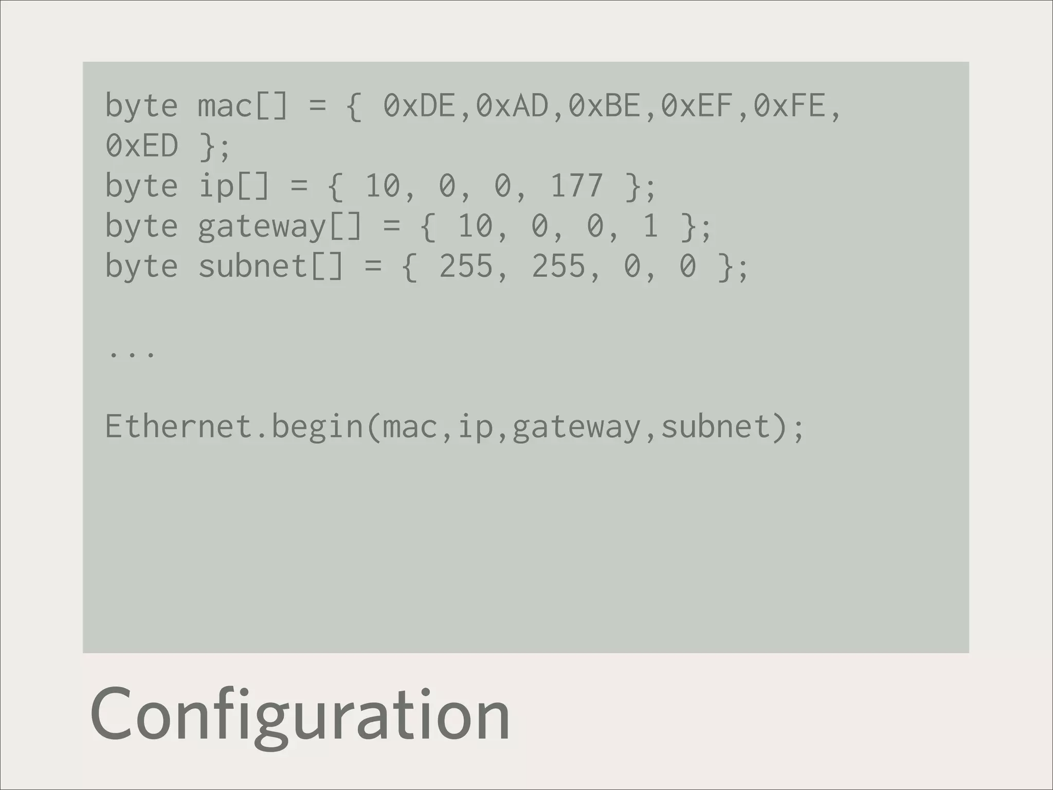 byte   mac[] = { 0xDE,0xAD,0xBE,0xEF,0xFE,
0xED   };
byte   ip[] = { 10, 0, 0, 177 };
byte   gateway[] = { 10, 0, 0, 1 };
byte   subnet[] = { 255, 255, 0, 0 };

...

Ethernet.begin(mac,ip,gateway,subnet);




Configuration
 