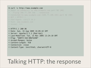 $   curl -v http://www.example.com
*   About to connect() to www.example.com port 80 (#0)
*     Trying 208.77.188.166... connected
*   Connected to www.example.com (208.77.188.166) port 80 (#0)
>   GET / HTTP/1.1
>   User-Agent: curl/7.16.3
>   Host: www.example.com
>   Accept: */*
>
<   HTTP/1.1 200 OK
<   Date: Sun, 16 Aug 2009 16:05:42 GMT
<   Server: Apache/2.2.3 (Red Hat)
<   Last-Modified: Tue, 15 Nov 2005 13:24:10 GMT
<   ETag: "b80f4-1b6-80bfd280"
<   Accept-Ranges: bytes
<   Content-Length: 438
<   Connection: close
<   Content-Type: text/html; charset=UTF-8




Talking HTTP: the response
 