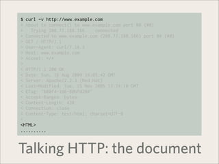 $ curl -v http://www.example.com
* About to connect() to www.example.com port 80 (#0)
*   Trying 208.77.188.166... connected
* Connected to www.example.com (208.77.188.166) port 80 (#0)
> GET / HTTP/1.1
> User-Agent: curl/7.16.3
> Host: www.example.com
> Accept: */*
>
< HTTP/1.1 200 OK
< Date: Sun, 16 Aug 2009 16:05:42 GMT
< Server: Apache/2.2.3 (Red Hat)
< Last-Modified: Tue, 15 Nov 2005 13:24:10 GMT
< ETag: "b80f4-1b6-80bfd280"
< Accept-Ranges: bytes
< Content-Length: 438
< Connection: close
< Content-Type: text/html; charset=UTF-8
<
<HTML>
..........



Talking HTTP: the document
 