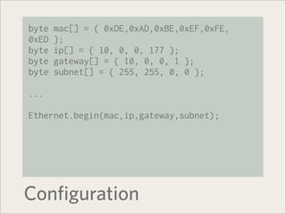 byte   mac[] = { 0xDE,0xAD,0xBE,0xEF,0xFE,
0xED   };
byte   ip[] = { 10, 0, 0, 177 };
byte   gateway[] = { 10, 0, 0, 1 };
byte   subnet[] = { 255, 255, 0, 0 };

...

Ethernet.begin(mac,ip,gateway,subnet);




Configuration
 