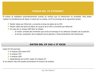 TAREAS DEL CP ETHERNET 
El enlace se establece automáticamente cuando se verifica que el interlocutor es accesible. Para poder 
realizar la transferencia de datos a través de un enlace, el CP se encarga de la siguientes tareas: 
 Recibir datos por Ethernet y enviarlos al área de datos de la CPU 
 Recibir datos del área de datos de usuario de la CPU y enviarlos por Ethernet 
 En caso de un enlace UDP libre se añade: 
- al recibir, entrada del remitente que envía el mensaje en la cabecera (header) de la petición. 
- al enviar, evaluación de la cabecera de la petición y direccionamiento del interlocutor. 
DATOS DEL CP 343-1 IT GX20 
Cada CP 343 permite: 
 6 enlaces ISO-sobre-TCP 
 6 enlaces TCP 
 4 enlaces UDP 
 dependiendo de la CPU, hasta 32 2nlaces S7 
Si se utilizan más CPs puede aumentarse el número de enlaces. 
Ing. Paul Gálvez F. 
 