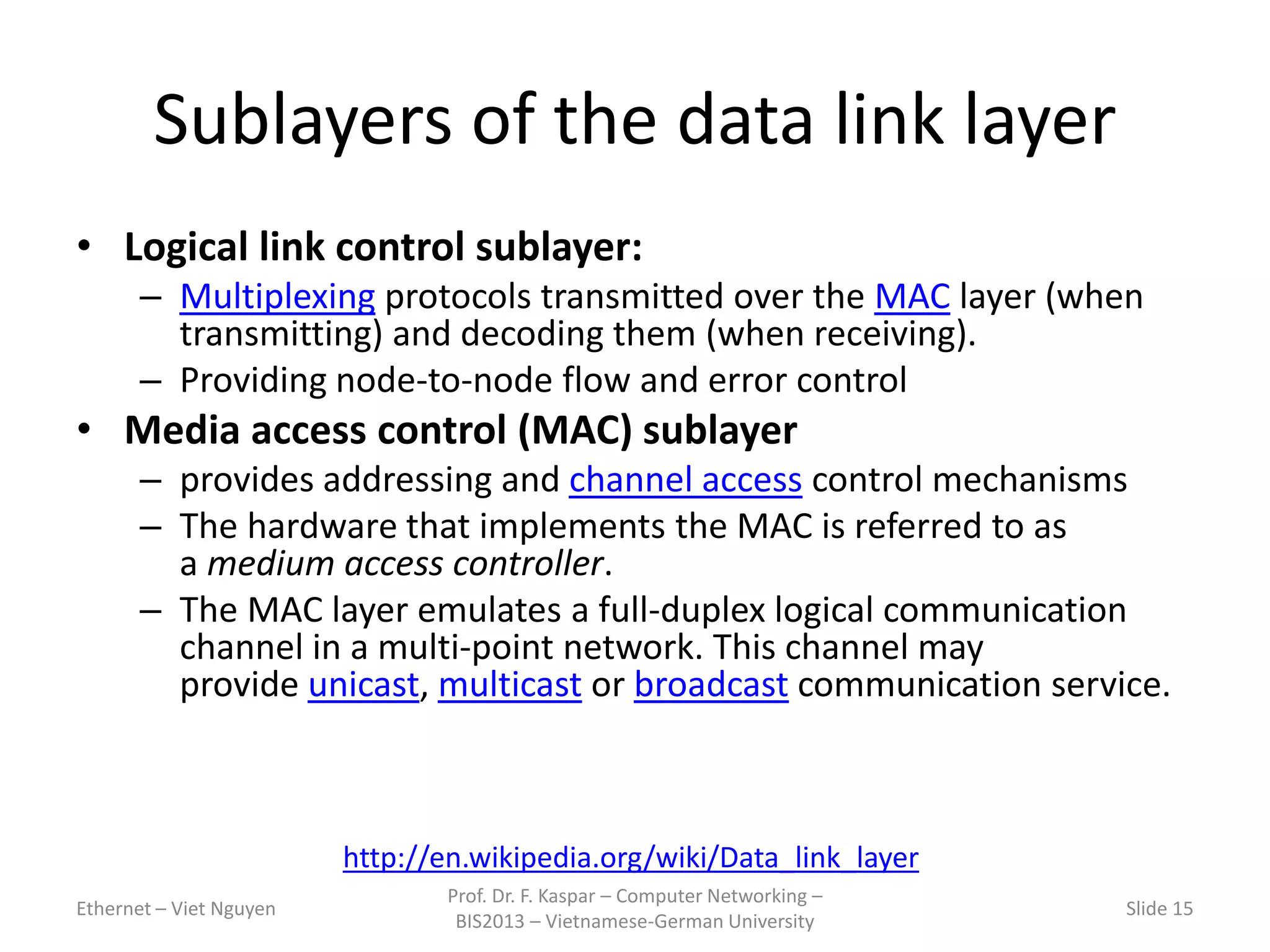 Sublayers of the data link layer
• Logical link control sublayer:
– Multiplexing protocols transmitted over the MAC layer (when
transmitting) and decoding them (when receiving).
– Providing node-to-node flow and error control
• Media access control (MAC) sublayer
– provides addressing and channel access control mechanisms
– The hardware that implements the MAC is referred to as
a medium access controller.
– The MAC layer emulates a full-duplex logical communication
channel in a multi-point network. This channel may
provide unicast, multicast or broadcast communication service.
Ethernet – Viet Nguyen
Prof. Dr. F. Kaspar – Computer Networking –
BIS2013 – Vietnamese-German University
Slide 15
http://en.wikipedia.org/wiki/Data_link_layer
 