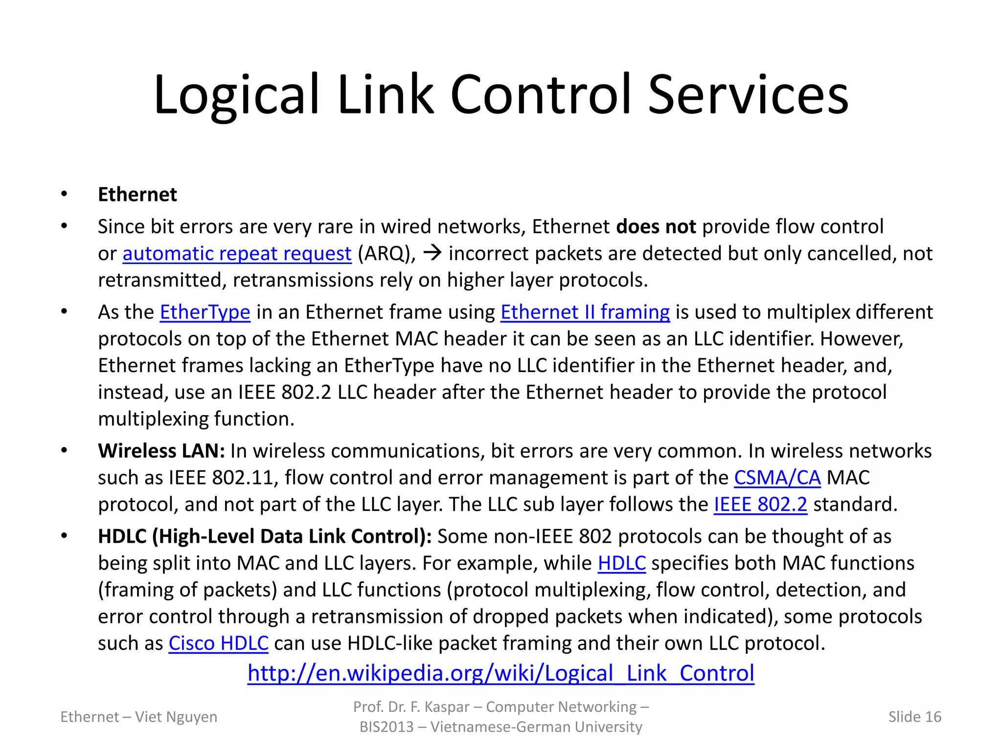 Logical Link Control Services
• Ethernet
• Since bit errors are very rare in wired networks, Ethernet does not provide flow control
or automatic repeat request (ARQ),  incorrect packets are detected but only cancelled, not
retransmitted, retransmissions rely on higher layer protocols.
• As the EtherType in an Ethernet frame using Ethernet II framing is used to multiplex different
protocols on top of the Ethernet MAC header it can be seen as an LLC identifier. However,
Ethernet frames lacking an EtherType have no LLC identifier in the Ethernet header, and,
instead, use an IEEE 802.2 LLC header after the Ethernet header to provide the protocol
multiplexing function.
• Wireless LAN: In wireless communications, bit errors are very common. In wireless networks
such as IEEE 802.11, flow control and error management is part of the CSMA/CA MAC
protocol, and not part of the LLC layer. The LLC sub layer follows the IEEE 802.2 standard.
• HDLC (High-Level Data Link Control): Some non-IEEE 802 protocols can be thought of as
being split into MAC and LLC layers. For example, while HDLC specifies both MAC functions
(framing of packets) and LLC functions (protocol multiplexing, flow control, detection, and
error control through a retransmission of dropped packets when indicated), some protocols
such as Cisco HDLC can use HDLC-like packet framing and their own LLC protocol.
Ethernet – Viet Nguyen
Prof. Dr. F. Kaspar – Computer Networking –
BIS2013 – Vietnamese-German University
Slide 16
http://en.wikipedia.org/wiki/Logical_Link_Control
 