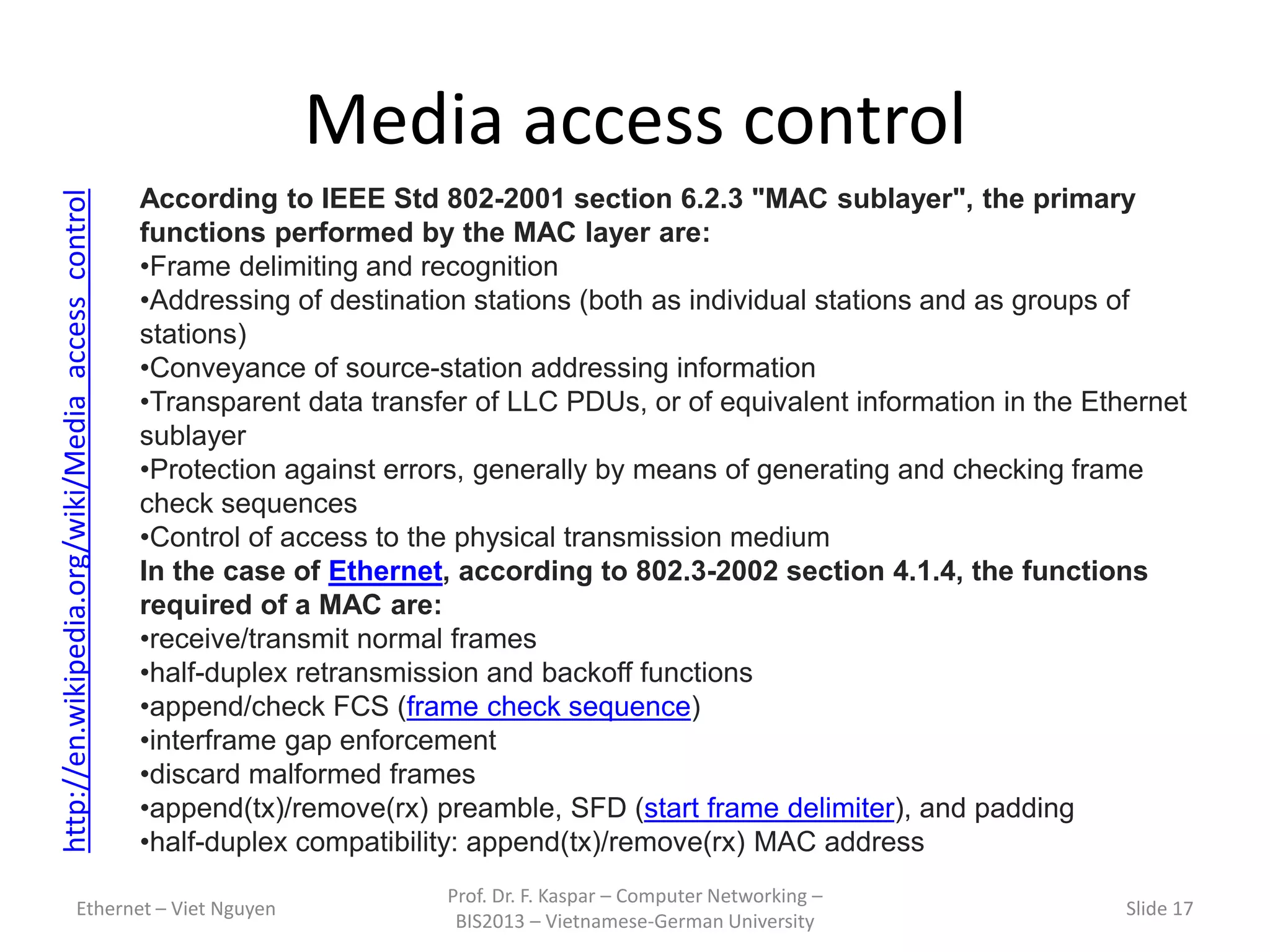 Media access control
Ethernet – Viet Nguyen
Prof. Dr. F. Kaspar – Computer Networking –
BIS2013 – Vietnamese-German University
Slide 17
http://en.wikipedia.org/wiki/Media_access_control
According to IEEE Std 802-2001 section 6.2.3 "MAC sublayer", the primary
functions performed by the MAC layer are:
•Frame delimiting and recognition
•Addressing of destination stations (both as individual stations and as groups of
stations)
•Conveyance of source-station addressing information
•Transparent data transfer of LLC PDUs, or of equivalent information in the Ethernet
sublayer
•Protection against errors, generally by means of generating and checking frame
check sequences
•Control of access to the physical transmission medium
In the case of Ethernet, according to 802.3-2002 section 4.1.4, the functions
required of a MAC are:
•receive/transmit normal frames
•half-duplex retransmission and backoff functions
•append/check FCS (frame check sequence)
•interframe gap enforcement
•discard malformed frames
•append(tx)/remove(rx) preamble, SFD (start frame delimiter), and padding
•half-duplex compatibility: append(tx)/remove(rx) MAC address
 