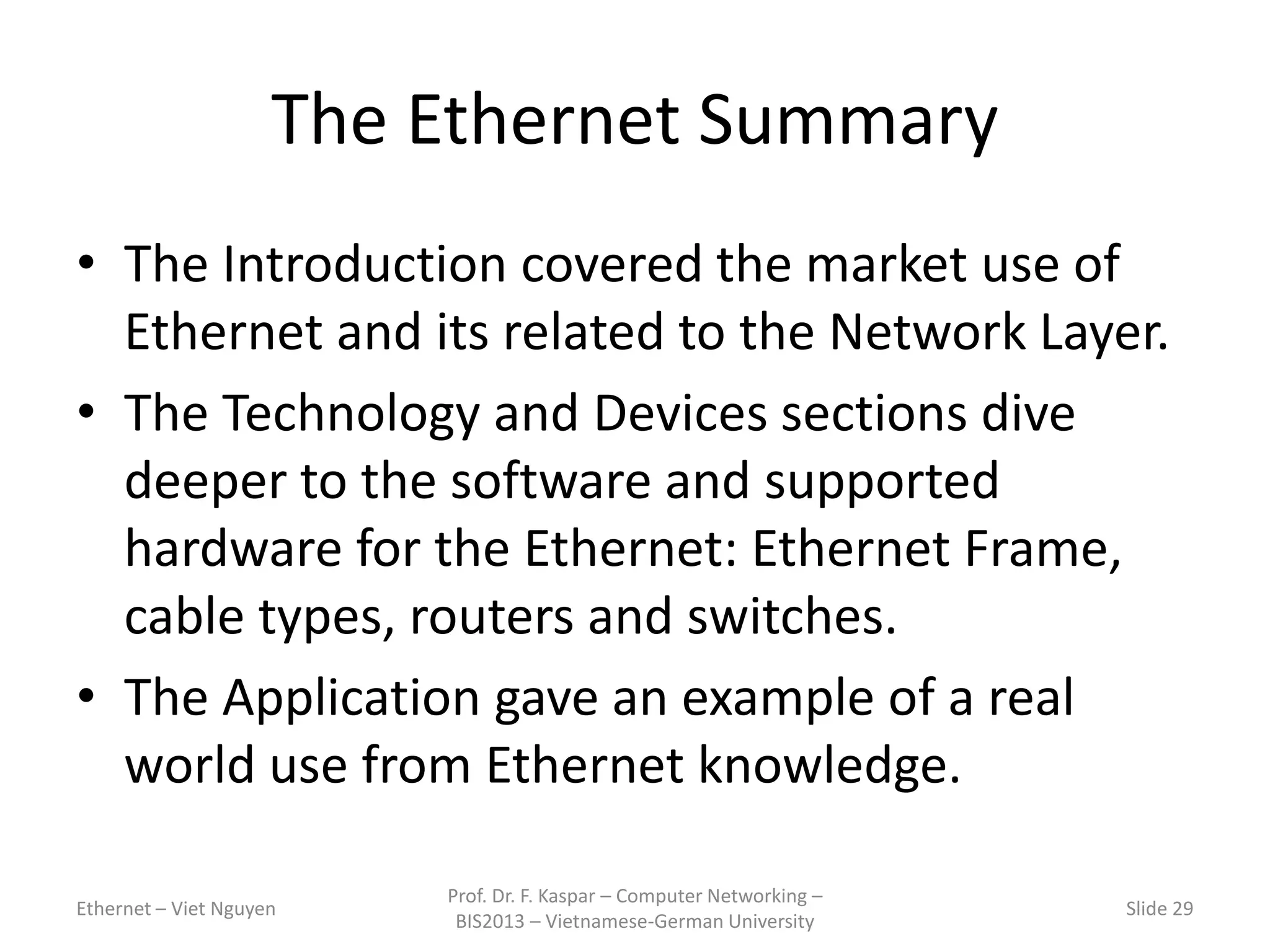 The Ethernet Summary
• The Introduction covered the market use of
Ethernet and its related to the Network Layer.
• The Technology and Devices sections dive
deeper to the software and supported
hardware for the Ethernet: Ethernet Frame,
cable types, routers and switches.
• The Application gave an example of a real
world use from Ethernet knowledge.
Ethernet – Viet Nguyen
Prof. Dr. F. Kaspar – Computer Networking –
BIS2013 – Vietnamese-German University
Slide 29
 