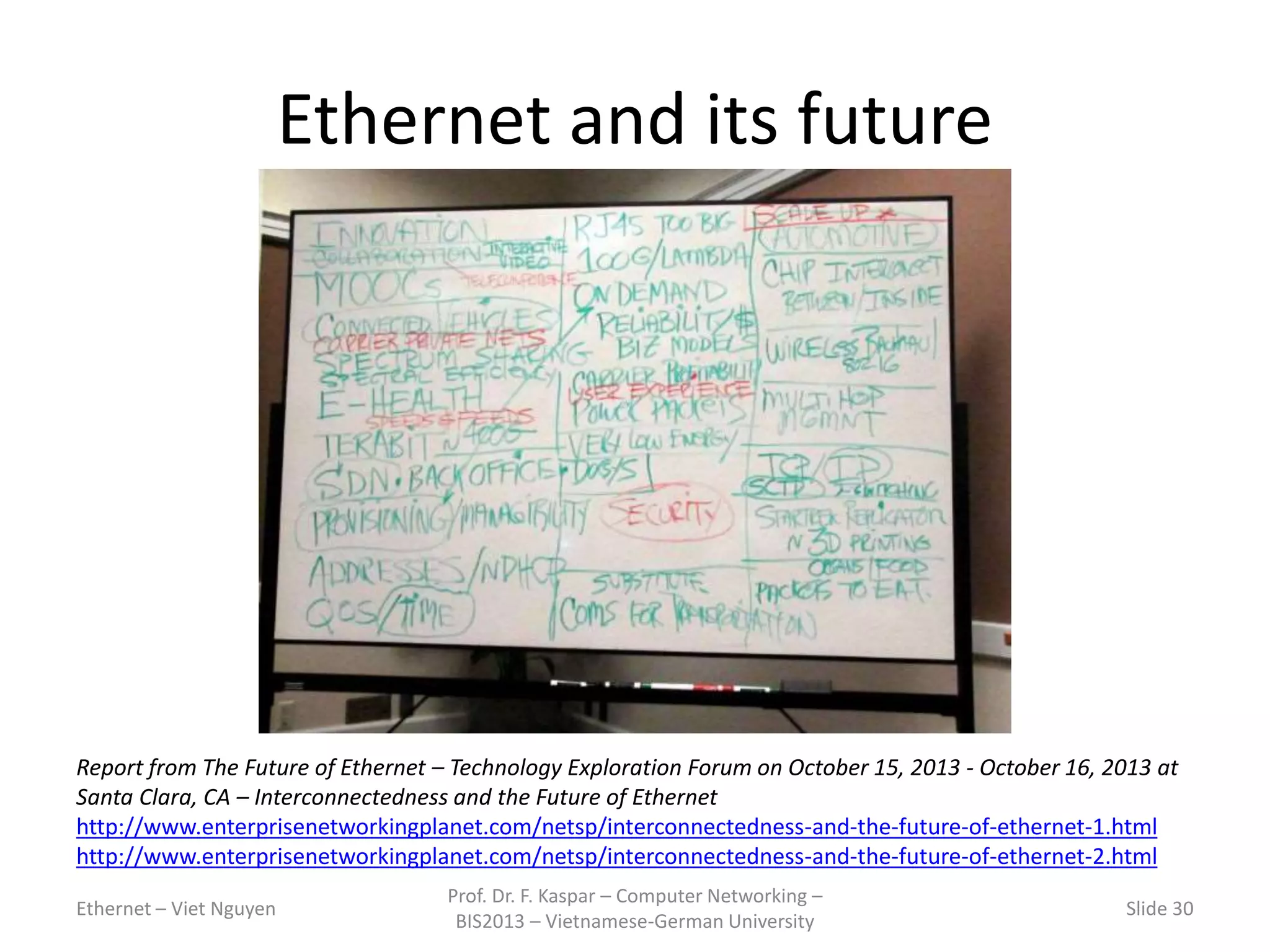 Ethernet and its future
Ethernet – Viet Nguyen
Prof. Dr. F. Kaspar – Computer Networking –
BIS2013 – Vietnamese-German University
Slide 30
Report from The Future of Ethernet – Technology Exploration Forum on October 15, 2013 - October 16, 2013 at
Santa Clara, CA – Interconnectedness and the Future of Ethernet
http://www.enterprisenetworkingplanet.com/netsp/interconnectedness-and-the-future-of-ethernet-1.html
http://www.enterprisenetworkingplanet.com/netsp/interconnectedness-and-the-future-of-ethernet-2.html
 