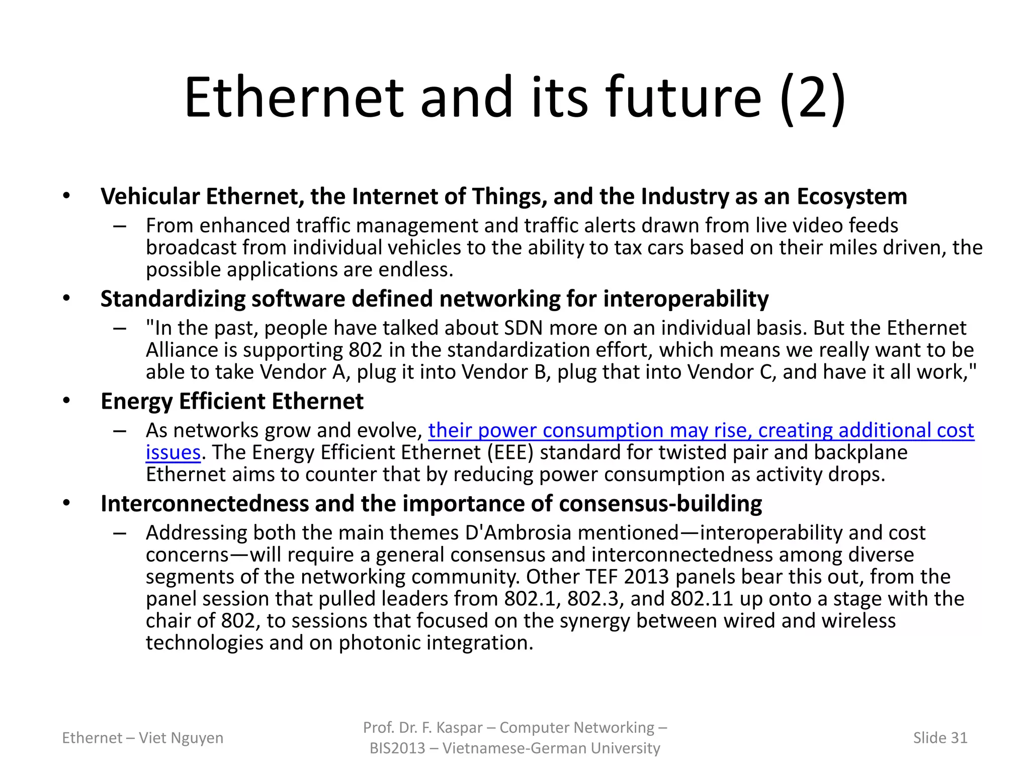 Ethernet and its future (2)
• Vehicular Ethernet, the Internet of Things, and the Industry as an Ecosystem
– From enhanced traffic management and traffic alerts drawn from live video feeds
broadcast from individual vehicles to the ability to tax cars based on their miles driven, the
possible applications are endless.
• Standardizing software defined networking for interoperability
– "In the past, people have talked about SDN more on an individual basis. But the Ethernet
Alliance is supporting 802 in the standardization effort, which means we really want to be
able to take Vendor A, plug it into Vendor B, plug that into Vendor C, and have it all work,"
• Energy Efficient Ethernet
– As networks grow and evolve, their power consumption may rise, creating additional cost
issues. The Energy Efficient Ethernet (EEE) standard for twisted pair and backplane
Ethernet aims to counter that by reducing power consumption as activity drops.
• Interconnectedness and the importance of consensus-building
– Addressing both the main themes D'Ambrosia mentioned—interoperability and cost
concerns—will require a general consensus and interconnectedness among diverse
segments of the networking community. Other TEF 2013 panels bear this out, from the
panel session that pulled leaders from 802.1, 802.3, and 802.11 up onto a stage with the
chair of 802, to sessions that focused on the synergy between wired and wireless
technologies and on photonic integration.
Ethernet – Viet Nguyen
Prof. Dr. F. Kaspar – Computer Networking –
BIS2013 – Vietnamese-German University
Slide 31
 