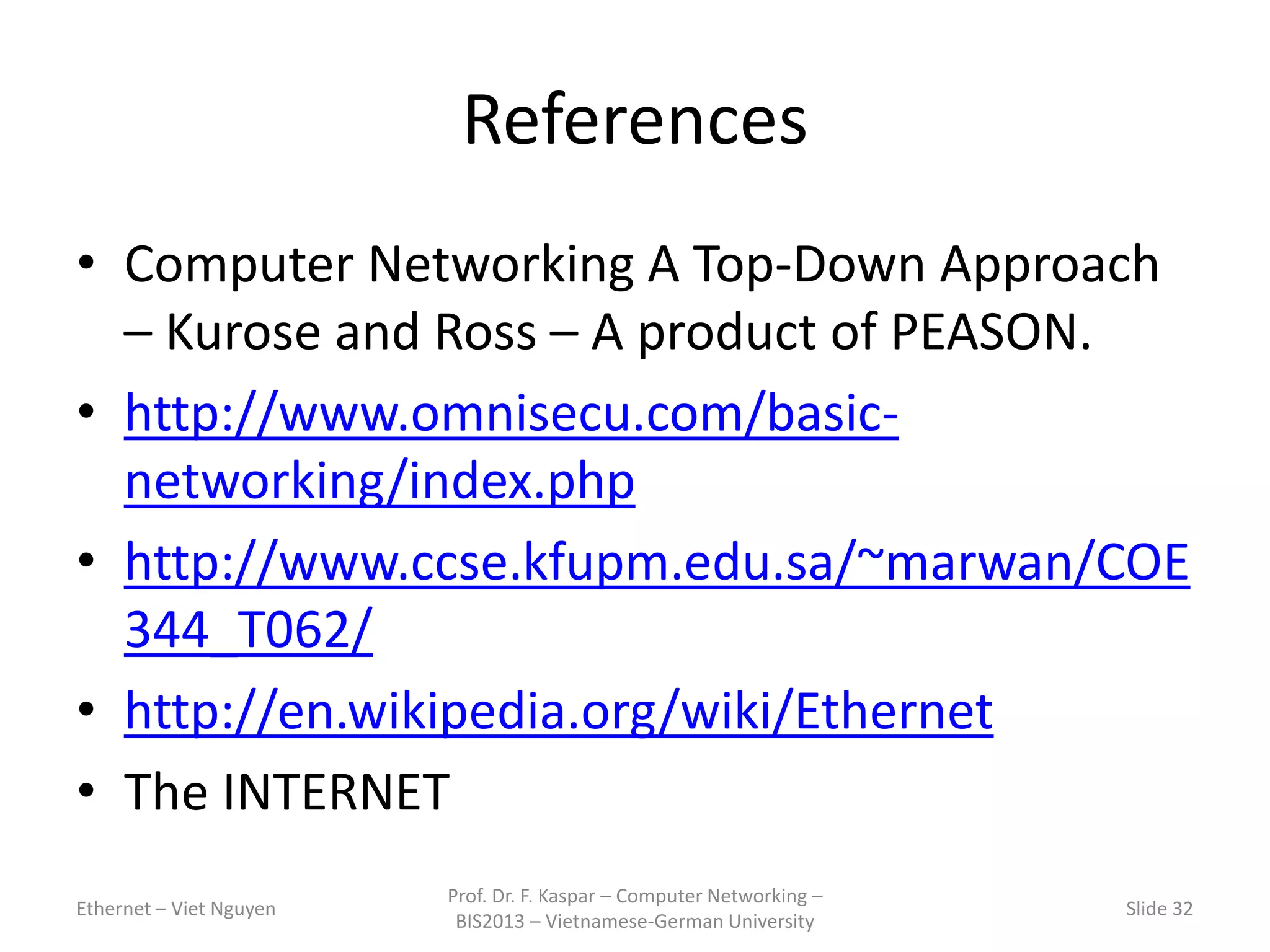 References
• Computer Networking A Top-Down Approach
– Kurose and Ross – A product of PEASON.
• http://www.omnisecu.com/basic-
networking/index.php
• http://www.ccse.kfupm.edu.sa/~marwan/COE
344_T062/
• http://en.wikipedia.org/wiki/Ethernet
• The INTERNET
Ethernet – Viet Nguyen
Prof. Dr. F. Kaspar – Computer Networking –
BIS2013 – Vietnamese-German University
Slide 32
 