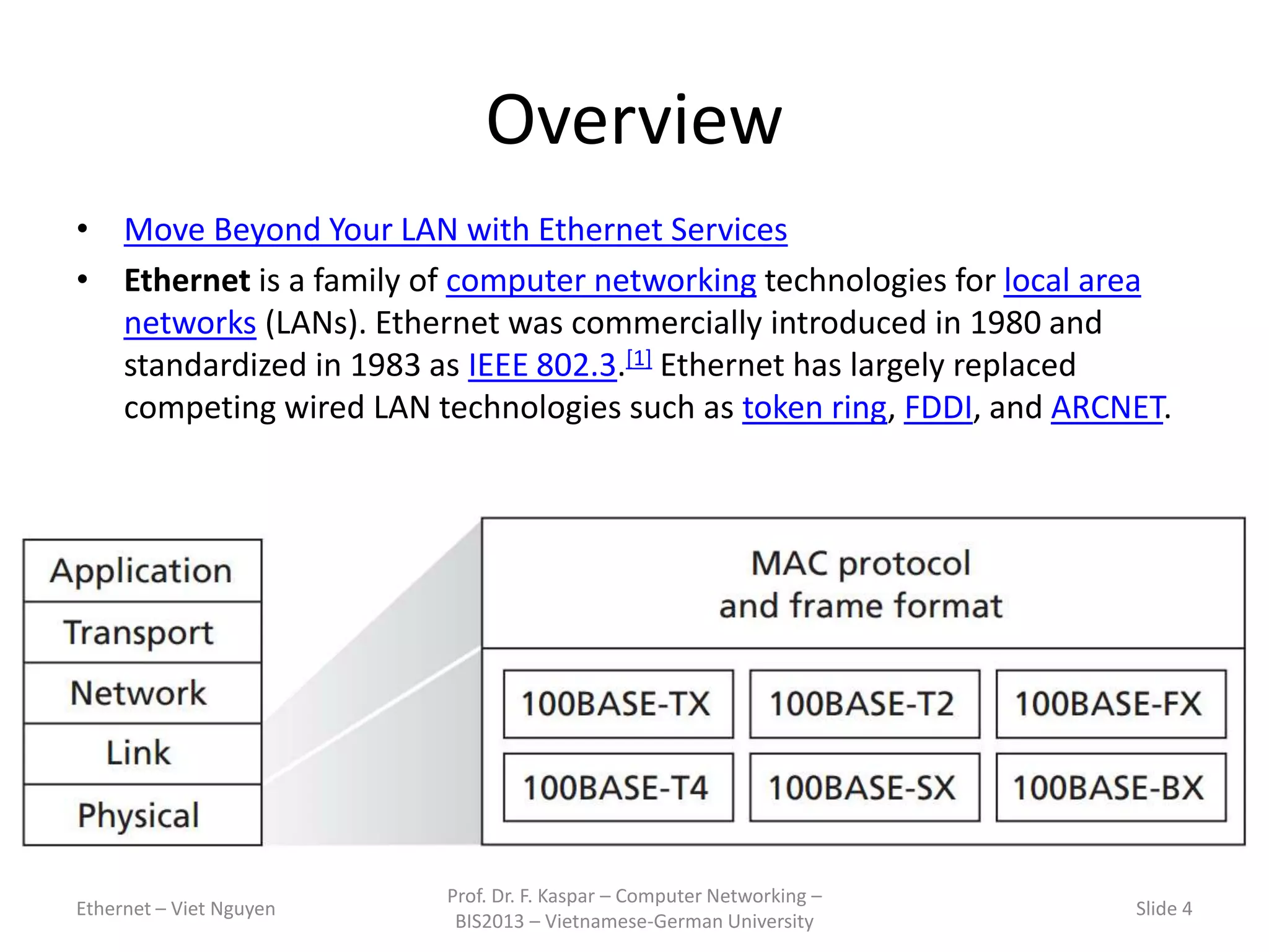 Overview
• Move Beyond Your LAN with Ethernet Services
• Ethernet is a family of computer networking technologies for local area
networks (LANs). Ethernet was commercially introduced in 1980 and
standardized in 1983 as IEEE 802.3.[1] Ethernet has largely replaced
competing wired LAN technologies such as token ring, FDDI, and ARCNET.
Ethernet – Viet Nguyen
Prof. Dr. F. Kaspar – Computer Networking –
BIS2013 – Vietnamese-German University
Slide 4
 