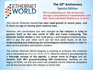 The 10th Anniversary
                                            Special Edition
                                 We’re celebrating our 10th Anniversary
                                 through a comprehensive transformation with
                                 SDN, Cloud and Mobile Backhaul at its heart!

The Carrier Ethernet market has seen rapid growth in recent years, and
it shows no sign of slowing down anytime soon.

However, the conversation has now changed as the industry is vying to
position itself in the new world of SDN and Cloud Computing. The
Ethernet switch market is also undergoing a technological transformation.
2013 is also the year when we’ll see the first solid results of CE 2.0.
Understanding and embracing the technological transformation is vital for
both service providers and solution vendors.

The Carrier Ethernet World Congress is evolving to embrace this evolution
and is rebranded as Ethernet World 2013. Ethernet World is accompanied by
a thorough revamp of the agenda, a venue move to Prague and co-
location with IIR’s ground-breaking SDN Conference. Building on the
legacy of CEWC, we will now cover the complete Carrier Ethernet ecosystem
and all the pivotal topics the industry is faced with.
 