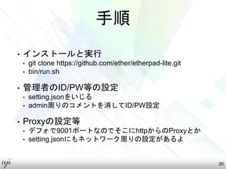 手順
• インストールと実行
• git clone https://github.com/ether/etherpad-lite.git
• bin/run.sh
• 管理者のID/PW等の設定
• setting.jsonをいじる
• admin周りのコメントを消してID/PW設定
• Proxyの設定等
• デフォで9001ポートなのでそこにhttpからのProxyとか
• setting.jsonにもネットワーク周りの設定があるよ
20
 