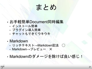 まとめ
• お手軽簡単Document同時編集
• インストール簡単
• プラグイン導入簡単
• チャットもできてウキウキ
• Markdown
• リッチテキスト→Markdown記法 ◯
• Markdown→プレビュー ✕
• Markdownのダメージを除けば良い感じ！
21
 