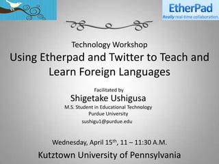 Technology Workshop
Using Etherpad and Twitter to Teach and
        Learn Foreign Languages
                        Facilitated by
              Shigetake Ushigusa
            M.S. Student in Educational Technology
                       Purdue University
                    sushigu1@purdue.edu


        Wednesday, April 15th, 11 – 11:30 A.M.
     Kutztown University of Pennsylvania
 
