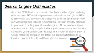 Search Engine Optimization
As a best SEO Service providers in Coimbatore, ether digital marketing
offer top rated SEO marketing services such as local seo, global SEO,
E-commerce SEO services and Google my business optimisation. With
our widespread seo services in Coimbatore, you can possibly progress
in your search rankings on all search engines. All our seo techniques
are white hat and fully compliant with organic search promotion industry
standards, your business website stays at the top in all search engines.
Online marketing campaign can target the people with reference to
location, gender, interests and those who are in need.
 