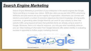 Search Engine Marketing
Search Engine Marketing is promotion of your enterprise in the search engines like Google,
Yahoo and Bing to increase new visitors. SEM also refers as pay-per-click (PPC) advertising,
AdWords and paid search ads by the majority of organization. Advertisers can connect with
clients to accomplish a number of promotion objectives like brand knowledge, driving quality
customers, or generating sales.Google Adwords can work for your industry to draw new
website traffic using keyword phrases that potential clients are already using to search in
Google. Moreover, there is no value for exposure, you only pay when somebody clicks on
your ad. Clear tracking of information from Google Adwords offer added visibility in evaluating
success in opposition to further proper marketing channel.
 