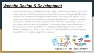 Website Design & Development
Ether digital marketing is one of the Best Web Design Company in coimbatore. We focus in
custom, interactive Web Design & Development, eCommerce and Shopping Cart Design &
Development, Web Portal Development and much more. We design your Website to be
reliable with your business brand image and additionally assist you to create an completely
new business identity. We design and develop rich and attractive web design services in
coimbatore. We trust inside the significance of remarkable visuals, mixed with engaging
functionality and simplified usability.If your website is not optimized for mobile, and the
phrase “responsive” isn’t a part of your promotion. If your website isn’t optimized to convert
these traffic, you’re missing opportunities each day.
 