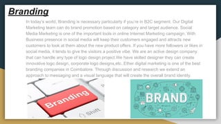 Branding
In today’s world, Branding is necessary particularly if you’re in B2C segment. Our Digital
Marketing team can do brand promotion based on category and target audience. Social
Media Marketing is one of the important tools in online Internet Marketing campaign. With
Business presence in social media will keep their customers engaged and attracts new
customers to look at them about the new product offers. If you have more followers or likes in
social media, it tends to give the visitors a positive vibe. We are an active design company
that can handle any type of logo design project.We have skilled designer they can create
innovative logo design, corporate logo designs,etc..Ether digital marketing is one of the best
branding companies in Coimbatore. Through discussion and research we extend an
approach to messaging and a visual language that will create the overall brand identity.
 