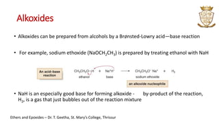 Alkoxides
• Alkoxides can be prepared from alcohols by a BrØnsted-Lowry acid—base reaction
• For example, sodium ethoxide (NaOCH2CH3) is prepared by treating ethanol with NaH
• NaH is an especially good base for forming alkoxide - by-product of the reaction,
H2, is a gas that just bubbles out of the reaction mixture
Ethers and Epoxides – Dr. T. Geetha, St. Mary’s College, Thrissur
 