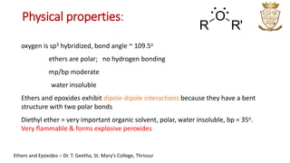oxygen is sp3 hybridized, bond angle ~ 109.5o
ethers are polar; no hydrogen bonding
mp/bp moderate
water insoluble
Ethers and epoxides exhibit dipole-dipole interactions because they have a bent
structure with two polar bonds
Diethyl ether = very important organic solvent, polar, water insoluble, bp = 35o.
Very flammable & forms explosive peroxides
R
O
R'
: :
Ethers and Epoxides – Dr. T. Geetha, St. Mary’s College, Thrissur
Physical properties:
 