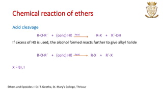 Chemical reaction of ethers
Acid cleavage
R-O-R´ + (conc) HX heat R-X + R´-OH
If excess of HX is used, the alcohol formed reacts further to give alkyl halide
R-O-R´ + (conc) HX heat R-X + R´-X
X = Br, I
Ethers and Epoxides – Dr. T. Geetha, St. Mary’s College, Thrissur
 