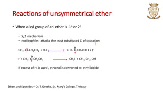 Reactions of unsymmetrical ether
• When alkyl group of an ether is 1o or 2o
• SN2 mechanism
• nucleophile I- attacks the least substituted C of oxocation
CH3- O-CH2CH3 + H-I CH3- O-CH2CH3 + I-
I- + CH3- O-CH2CH3 CH3I + CH3-CH2-OH
If excess of HI is used , ethanol is converted to ethyl iodide
..
+
+
Ethers and Epoxides – Dr. T. Geetha, St. Mary’s College, Thrissur
H
H
 