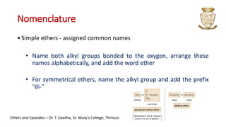 Nomenclature
•Simple ethers - assigned common names
• Name both alkyl groups bonded to the oxygen, arrange these
names alphabetically, and add the word ether
• For symmetrical ethers, name the alkyl group and add the prefix
“di-”
Ethers and Epoxides – Dr. T. Geetha, St. Mary’s College, Thrissur
 
