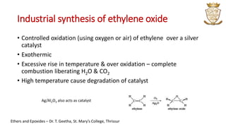 Industrial synthesis of ethylene oxide
• Controlled oxidation (using oxygen or air) of ethylene over a silver
catalyst
• Exothermic
• Excessive rise in temperature & over oxidation – complete
combustion liberating H2O & CO2
• High temperature cause degradation of catalyst
Ag/Al2O3 also acts as catalyst
Ethers and Epoxides – Dr. T. Geetha, St. Mary’s College, Thrissur
 