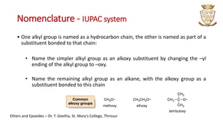 Nomenclature - IUPAC system
• One alkyl group is named as a hydrocarbon chain, the other is named as part of a
substituent bonded to that chain:
• Name the simpler alkyl group as an alkoxy substituent by changing the –yl
ending of the alkyl group to –oxy.
• Name the remaining alkyl group as an alkane, with the alkoxy group as a
substituent bonded to this chain
Ethers and Epoxides – Dr. T. Geetha, St. Mary’s College, Thrissur
 