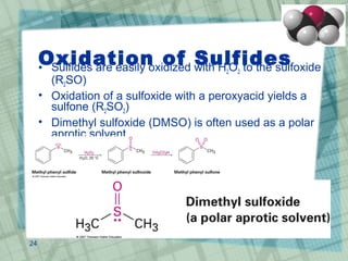 Oxidation of Sulfides• Sulfides are easily oxidized with H2O2 to the sulfoxide
(R2SO)
• Oxidation of a sulfoxide with a peroxyacid yields a
sulfone (R2SO2)
• Dimethyl sulfoxide (DMSO) is often used as a polar
aprotic solvent
24
 