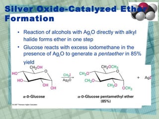 Silver Oxide-Catalyzed Ether
Formation
• Reaction of alcohols with Ag2O directly with alkyl
halide forms ether in one step
• Glucose reacts with excess iodomethane in the
presence of Ag2O to generate a pentaether in 85%
yield
 