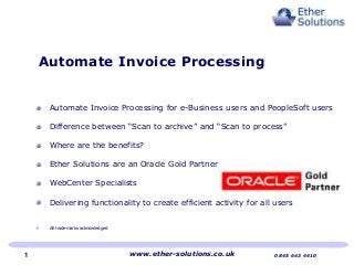 Automate Invoice Processing for e-Business users and PeopleSoft users
Difference between “Scan to archive” and “Scan to process”
Where are the benefits?
Ether Solutions are an Oracle Gold Partner
WebCenter Specialists
Delivering functionality to create efficient activity for all users
All trademarks acknowledged
Automate Invoice Processing
www.ether-solutions.co.uk 0845 643 44101
 