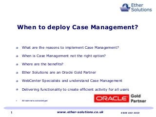 What are the reasons to implement Case Management?
When is Case Management not the right option?
Where are the benefits?
Ether Solutions are an Oracle Gold Partner
WebCenter Specialists and understand Case Management
Delivering functionality to create efficient activity for all users
All trademarks acknowledged
When to deploy Case Management?
www.ether-solutions.co.uk 0845 643 44101
 