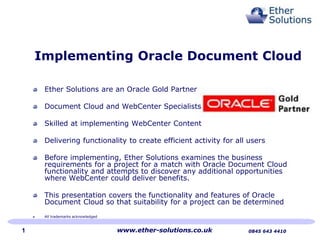 Implementing Oracle Document Cloud
Ether Solutions are an Oracle Gold Partner
Document Cloud and WebCenter Specialists
Skilled at implementing WebCenter Content
Delivering functionality to create efficient activity for all users
Before implementing, Ether Solutions examines the business
requirements for a project for a match with Oracle Document Cloud
functionality and attempts to discover any additional opportunities
where WebCenter could deliver benefits.
This presentation covers the functionality and features of Oracle
Document Cloud so that suitability for a project can be determined
All trademarks acknowledged
www.ether-solutions.co.uk 0845 643 44101
 