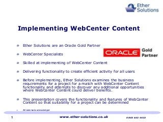 Implementing WebCenter Content
Ether Solutions are an Oracle Gold Partner
WebCenter Specialists
Skilled at implementing of WebCenter Content
Delivering functionality to create efficient activity for all users
Before implementing, Ether Solutions examines the business
requirements for a project for a match with WebCenter Content
functionality and attempts to discover any additional opportunities
where WebCenter Content could deliver benefits.
This presentation covers the functionality and features of WebCenter
Content so that suitability for a project can be determined
All trademarks acknowledged
www.ether-solutions.co.uk 0845 643 44101
 